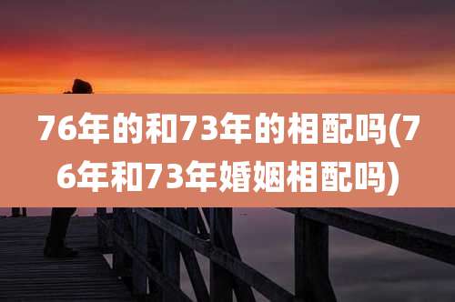 76年的和73年的相配吗(76年和73年婚姻相配吗)