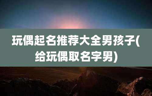 玩偶起名推荐大全男孩子(给玩偶取名字男)