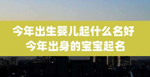 今年出生婴儿起什么名好 今年出身的宝宝起名