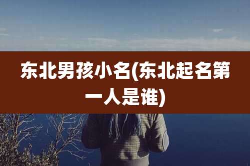 东北男孩小名(东北起名第一人是谁)