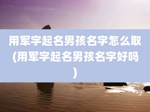用军字起名男孩名字怎么取(用军字起名男孩名字好吗)