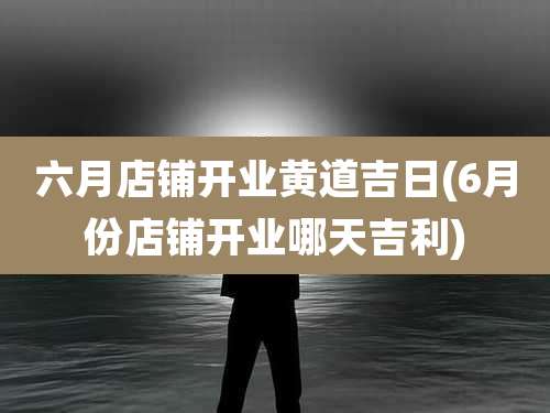 六月店铺开业黄道吉日(6月份店铺开业哪天吉利)