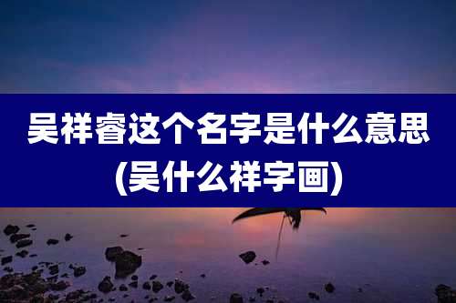 吴祥睿这个名字是什么意思(吴什么祥字画)