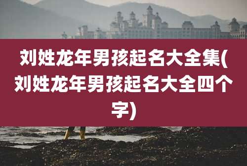 刘姓龙年男孩起名大全集(刘姓龙年男孩起名大全四个字)