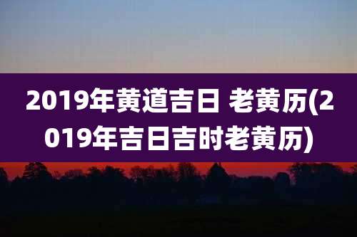 2019年黄道吉日 老黄历(2019年吉日吉时老黄历)