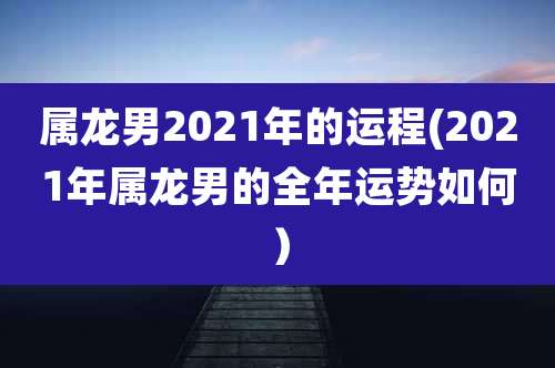 属龙男2021年的运程(2021年属龙男的全年运势如何)