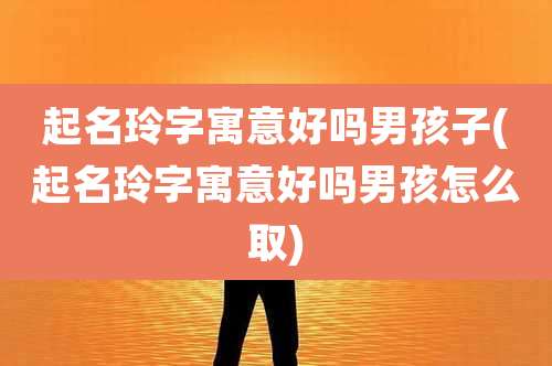 起名玲字寓意好吗男孩子(起名玲字寓意好吗男孩怎么取)