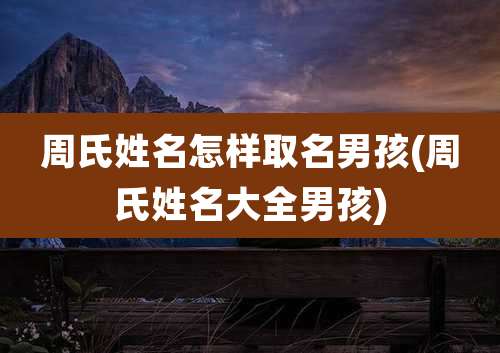 周氏姓名怎样取名男孩(周氏姓名大全男孩)