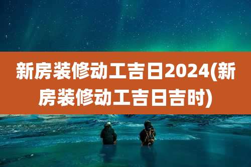新房装修动工吉日2024(新房装修动工吉日吉时)