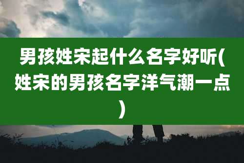男孩姓宋起什么名字好听(姓宋的男孩名字洋气潮一点)