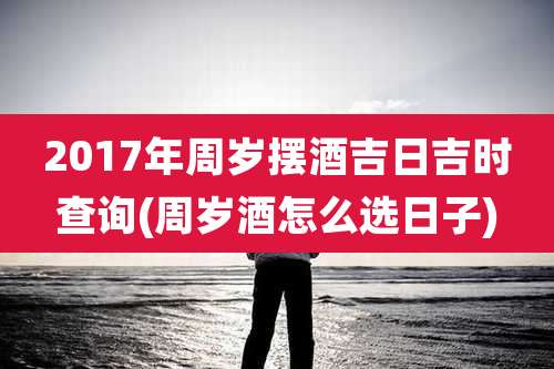 2017年周岁摆酒吉日吉时查询(周岁酒怎么选日子)