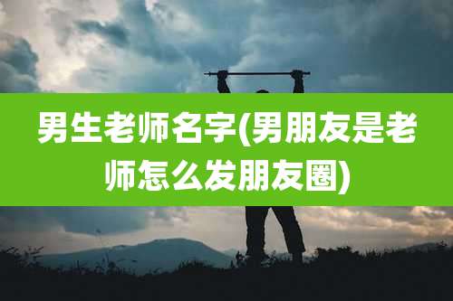 男生老师名字(男朋友是老师怎么发朋友圈)