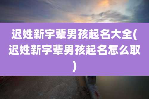 迟姓新字辈男孩起名大全(迟姓新字辈男孩起名怎么取)