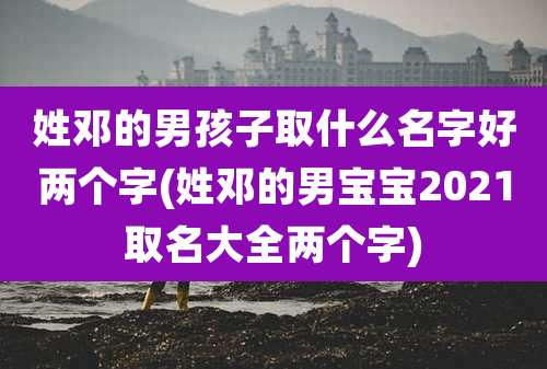 姓邓的男孩子取什么名字好两个字(姓邓的男宝宝2021取名大全两个字)
