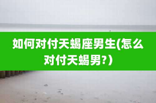 如何对付天蝎座男生(怎么对付天蝎男?）