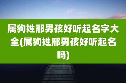 属狗姓邢男孩好听起名字大全(属狗姓邢男孩好听起名吗)