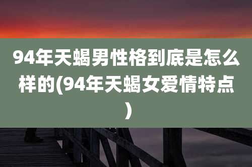 94年天蝎男性格到底是怎么样的(94年天蝎女爱情特点）