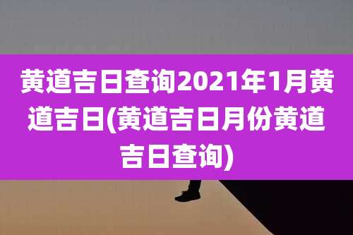 黄道吉日查询2021年1月黄道吉日(黄道吉日月份黄道吉日查询)