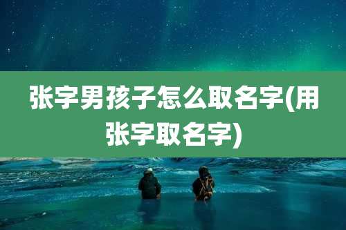 张字男孩子怎么取名字(用张字取名字)
