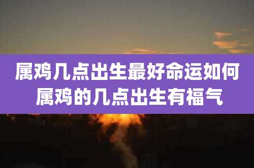 属鸡几点出生最好命运如何 属鸡的几点出生有福气