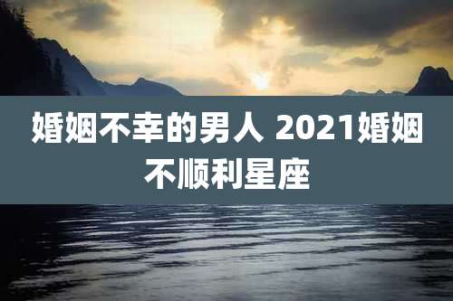 婚姻不幸的男人 2021婚姻不顺利星座