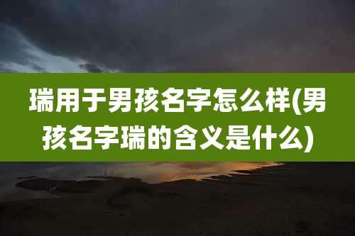 瑞用于男孩名字怎么样(男孩名字瑞的含义是什么)