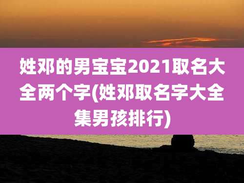 姓邓的男宝宝2021取名大全两个字(姓邓取名字大全集男孩排行)