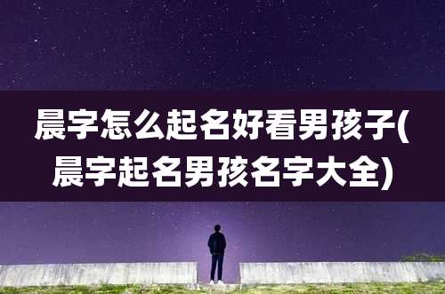 晨字怎么起名好看男孩子(晨字起名男孩名字大全)