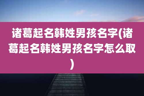 诸葛起名韩姓男孩名字(诸葛起名韩姓男孩名字怎么取)