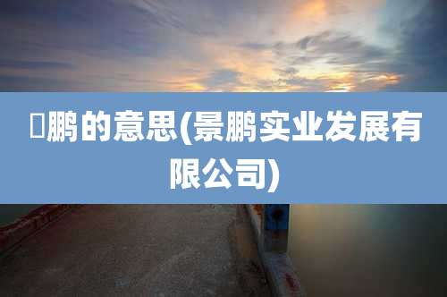 璟鹏的意思(景鹏实业发展有限公司)