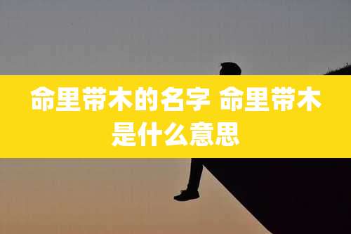 命里带木的名字 命里带木是什么意思