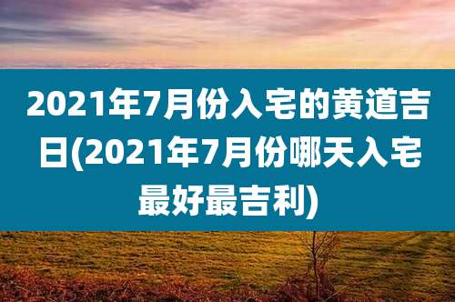 2021年7月份入宅的黄道吉日(2021年7月份哪天入宅最好最吉利)