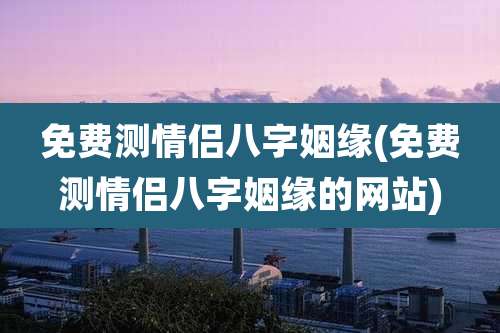 免费测情侣八字姻缘(免费测情侣八字姻缘的网站)