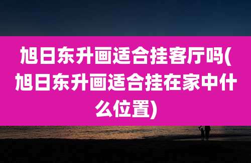 旭日东升画适合挂客厅吗(旭日东升画适合挂在家中什么位置)