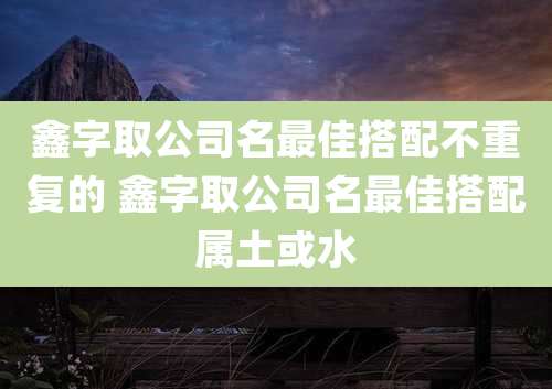鑫字取公司名最佳搭配不重复的 鑫字取公司名最佳搭配属土或水