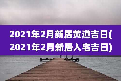 2021年2月新居黄道吉日(2021年2月新居入宅吉日)
