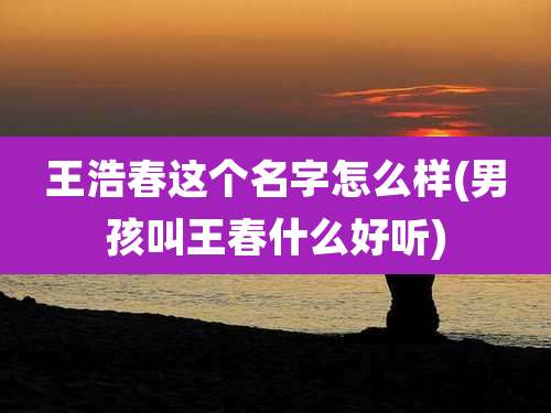 王浩春这个名字怎么样(男孩叫王春什么好听)