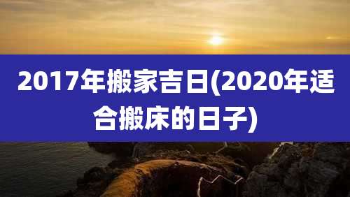 2017年搬家吉日(2020年适合搬床的日子)