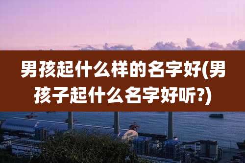 男孩起什么样的名字好(男孩子起什么名字好听?)