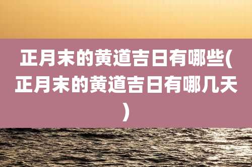 正月末的黄道吉日有哪些(正月末的黄道吉日有哪几天)