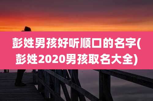 彭姓男孩好听顺口的名字(彭姓2020男孩取名大全)