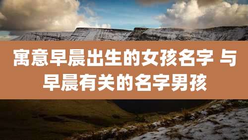 寓意早晨出生的女孩名字 与早晨有关的名字男孩