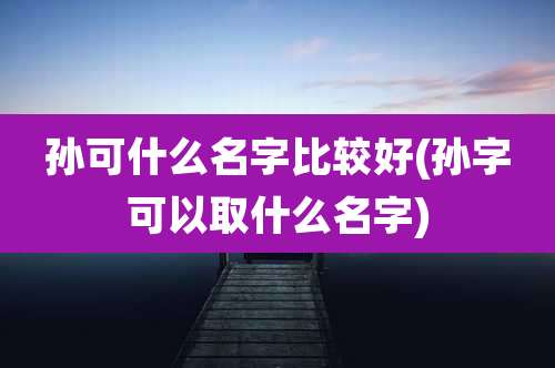 孙可什么名字比较好(孙字可以取什么名字)