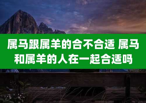 属马跟属羊的合不合适 属马和属羊的人在一起合适吗