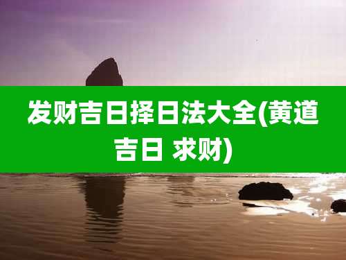 发财吉日择日法大全(黄道吉日 求财)