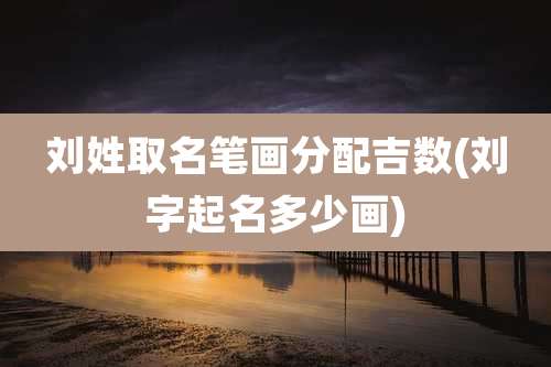 刘姓取名笔画分配吉数(刘字起名多少画)