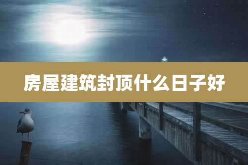 房屋建筑封顶什么日子好