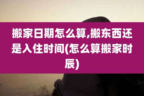 搬家日期怎么算,搬东西还是入住时间(怎么算搬家时辰)