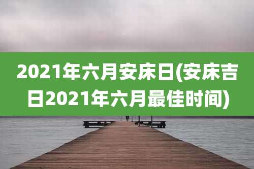 2021年六月安床日(安床吉日2021年六月最佳时间)