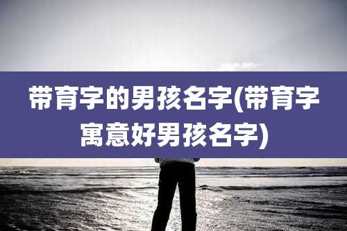 带育字的男孩名字(带育字寓意好男孩名字)